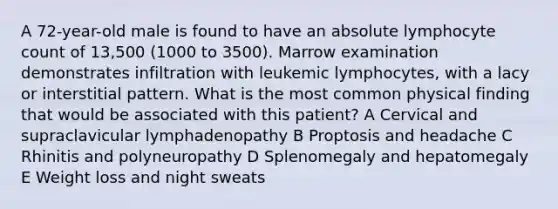 A 72-year-old male is found to have an absolute lymphocyte count of 13,500 (1000 to 3500). Marrow examination demonstrates infiltration with leukemic lymphocytes, with a lacy or interstitial pattern. What is the most common physical finding that would be associated with this patient? A Cervical and supraclavicular lymphadenopathy B Proptosis and headache C Rhinitis and polyneuropathy D Splenomegaly and hepatomegaly E Weight loss and night sweats