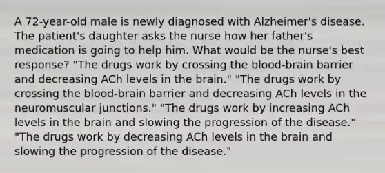 A 72-year-old male is newly diagnosed with Alzheimer's disease. The patient's daughter asks the nurse how her father's medication is going to help him. What would be the nurse's best response? "The drugs work by crossing <a href='https://www.questionai.com/knowledge/kO1rMGD7bv-the-blood-brain-barrier' class='anchor-knowledge'>the blood-brain barrier</a> and decreasing ACh levels in <a href='https://www.questionai.com/knowledge/kLMtJeqKp6-the-brain' class='anchor-knowledge'>the brain</a>." "The drugs work by crossing the blood-brain barrier and decreasing ACh levels in the neuromuscular junctions." "The drugs work by increasing ACh levels in the brain and slowing the progression of the disease." "The drugs work by decreasing ACh levels in the brain and slowing the progression of the disease."