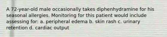 A 72-year-old male occasionally takes diphenhydramine for his seasonal allergies. Monitoring for this patient would include assessing for: a. peripheral edema b. skin rash c. urinary retention d. cardiac output