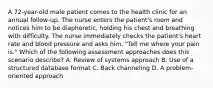 A 72-year-old male patient comes to the health clinic for an annual follow-up. The nurse enters the patient's room and notices him to be diaphoretic, holding his chest and breathing with difficulty. The nurse immediately checks the patient's heart rate and blood pressure and asks him, "Tell me where your pain is." Which of the following assessment approaches does this scenario describe? A. Review of systems approach B. Use of a structured database format C. Back channeling D. A problem-oriented approach