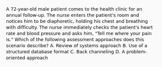 A 72-year-old male patient comes to the health clinic for an annual follow-up. The nurse enters the patient's room and notices him to be diaphoretic, holding his chest and breathing with difficulty. The nurse immediately checks the patient's heart rate and blood pressure and asks him, "Tell me where your pain is." Which of the following assessment approaches does this scenario describe? A. Review of systems approach B. Use of a structured database format C. Back channeling D. A problem-oriented approach