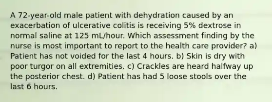 A 72-year-old male patient with dehydration caused by an exacerbation of ulcerative colitis is receiving 5% dextrose in normal saline at 125 mL/hour. Which assessment finding by the nurse is most important to report to the health care provider? a) Patient has not voided for the last 4 hours. b) Skin is dry with poor turgor on all extremities. c) Crackles are heard halfway up the posterior chest. d) Patient has had 5 loose stools over the last 6 hours.