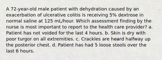 A 72-year-old male patient with dehydration caused by an exacerbation of ulcerative colitis is receiving 5% dextrose in normal saline at 125 mL/hour. Which assessment finding by the nurse is most important to report to the health care provider? a. Patient has not voided for the last 4 hours. b. Skin is dry with poor turgor on all extremities. c. Crackles are heard halfway up the posterior chest. d. Patient has had 5 loose stools over the last 6 hours.