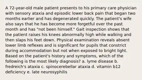 A 72-year-old male patient presents to his primary care physician with sensory ataxia and episodic lower back pain that began two months earlier and has degenerated quickly. The patient's wife also says that he has become more forgetful over the past month and has "not been himself." Gait inspection shows that the patient raises his knees abnormally high while walking and then slaps his feet down. Physical examination reveals absent <a href='https://www.questionai.com/knowledge/kF4ILRdZqC-lower-limb' class='anchor-knowledge'>lower limb</a> reflexes and is significant for pupils that constrict during accommodation but not when exposed to bright light. Based on the patient's history and symptoms, which of the following is the most likely diagnosis? a. lyme disease b. fredreich's ataxia c. spinocerebellar ataxia d. vitamin b12 deficiency e. late neurosyphilis