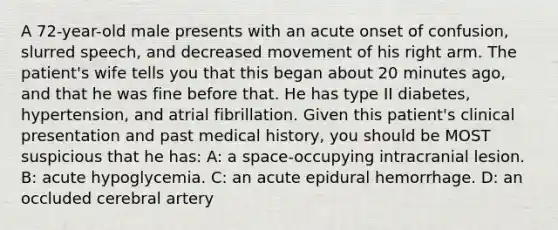 A 72-year-old male presents with an acute onset of confusion, slurred speech, and decreased movement of his right arm. The patient's wife tells you that this began about 20 minutes ago, and that he was fine before that. He has type II diabetes, hypertension, and atrial fibrillation. Given this patient's clinical presentation and past medical history, you should be MOST suspicious that he has: A: a space-occupying intracranial lesion. B: acute hypoglycemia. C: an acute epidural hemorrhage. D: an occluded cerebral artery