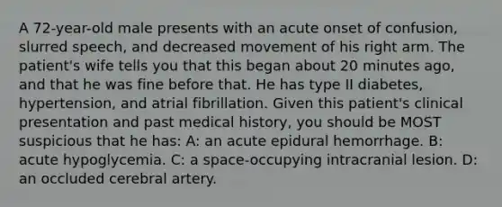 A 72-year-old male presents with an acute onset of confusion, slurred speech, and decreased movement of his right arm. The patient's wife tells you that this began about 20 minutes ago, and that he was fine before that. He has type II diabetes, hypertension, and atrial fibrillation. Given this patient's clinical presentation and past medical history, you should be MOST suspicious that he has: A: an acute epidural hemorrhage. B: acute hypoglycemia. C: a space-occupying intracranial lesion. D: an occluded cerebral artery.