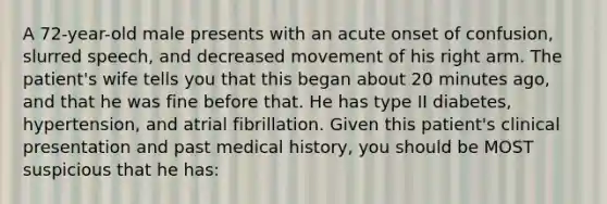 A 72-year-old male presents with an acute onset of confusion, slurred speech, and decreased movement of his right arm. The patient's wife tells you that this began about 20 minutes ago, and that he was fine before that. He has type II diabetes, hypertension, and atrial fibrillation. Given this patient's clinical presentation and past medical history, you should be MOST suspicious that he has: