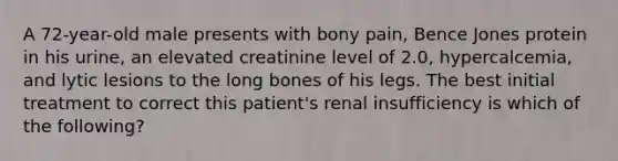 A 72-year-old male presents with bony pain, Bence Jones protein in his urine, an elevated creatinine level of 2.0, hypercalcemia, and lytic lesions to the long bones of his legs. The best initial treatment to correct this patient's renal insufficiency is which of the following?