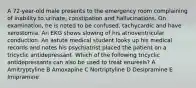 A 72-year-old male presents to the emergency room complaining of inability to urinate, constipation and hallucinations. On examination, he is noted to be confused, tachycardic and have xerostomia. An EKG shows slowing of his atrioventricular conduction. An astute medical student looks up his medical records and notes his psychiatrist placed the patient on a tricyclic antidepressant. Which of the following tricyclic antidepressants can also be used to treat enuresis? A Amitryptyline B Amoxapine C Nortriptyline D Desipramine E Imipramine