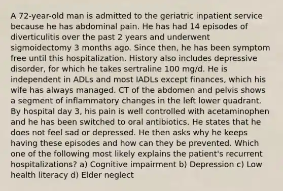 A 72-year-old man is admitted to the geriatric inpatient service because he has abdominal pain. He has had 14 episodes of diverticulitis over the past 2 years and underwent sigmoidectomy 3 months ago. Since then, he has been symptom free until this hospitalization. History also includes depressive disorder, for which he takes sertraline 100 mg/d. He is independent in ADLs and most IADLs except finances, which his wife has always managed. CT of the abdomen and pelvis shows a segment of inflammatory changes in the left lower quadrant. By hospital day 3, his pain is well controlled with acetaminophen and he has been switched to oral antibiotics. He states that he does not feel sad or depressed. He then asks why he keeps having these episodes and how can they be prevented. Which one of the following most likely explains the patient's recurrent hospitalizations? a) Cognitive impairment b) Depression c) Low health literacy d) Elder neglect