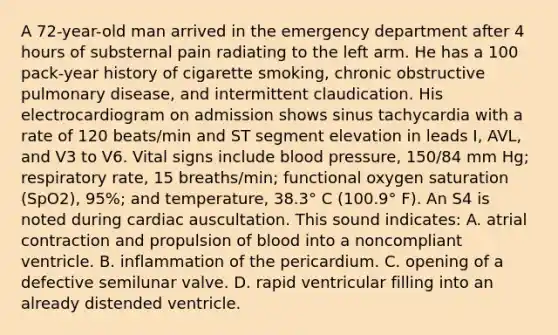 A 72-year-old man arrived in the emergency department after 4 hours of substernal pain radiating to the left arm. He has a 100 pack-year history of cigarette smoking, chronic obstructive pulmonary disease, and intermittent claudication. His electrocardiogram on admission shows sinus tachycardia with a rate of 120 beats/min and ST segment elevation in leads I, AVL, and V3 to V6. Vital signs include blood pressure, 150/84 mm Hg; respiratory rate, 15 breaths/min; functional oxygen saturation (SpO2), 95%; and temperature, 38.3° C (100.9° F). An S4 is noted during cardiac auscultation. This sound indicates: A. atrial contraction and propulsion of blood into a noncompliant ventricle. B. inflammation of the pericardium. C. opening of a defective semilunar valve. D. rapid ventricular filling into an already distended ventricle.