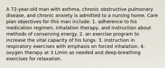 A 72-year-old man with asthma, chronic obstructive pulmonary disease, and chronic anxiety is admitted to a nursing home. Care plan objectives for this man include: 1. adherence to his medication regimen, inhalation therapy, and instruction about methods of conserving energy. 2. an exercise program to increase the vital capacity of his lungs. 3. instruction in respiratory exercises with emphasis on forced inhalation. 4. oxygen therapy at 3 L/min as needed and deep-breathing exercises for relaxation.