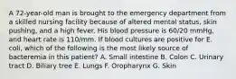 A 72-year-old man is brought to the emergency department from a skilled nursing facility because of altered mental status, skin pushing, and a high fever. His blood pressure is 60/20 mmHg, and heart rate is 110/mm. If blood cultures are positive for E. coli, which of the following is the most likely source of bacteremia in this patient? A. Small intestine B. Colon C. Urinary tract D. Biliary tree E. Lungs F. Oropharynx G. Skin