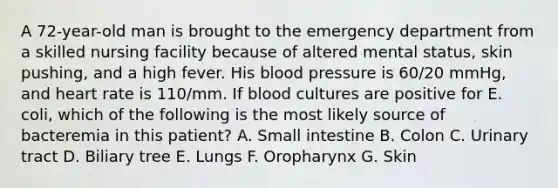 A 72-year-old man is brought to the emergency department from a skilled nursing facility because of altered mental status, skin pushing, and a high fever. His blood pressure is 60/20 mmHg, and heart rate is 110/mm. If blood cultures are positive for E. coli, which of the following is the most likely source of bacteremia in this patient? A. Small intestine B. Colon C. Urinary tract D. Biliary tree E. Lungs F. Oropharynx G. Skin