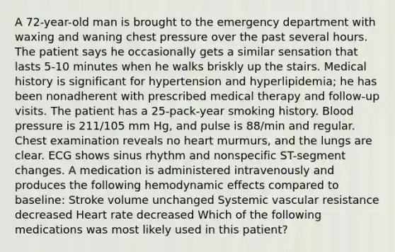 A 72-year-old man is brought to the emergency department with waxing and waning chest pressure over the past several hours. The patient says he occasionally gets a similar sensation that lasts 5-10 minutes when he walks briskly up the stairs. Medical history is significant for hypertension and hyperlipidemia; he has been nonadherent with prescribed medical therapy and follow-up visits. The patient has a 25-pack-year smoking history. Blood pressure is 211/105 mm Hg, and pulse is 88/min and regular. Chest examination reveals no heart murmurs, and the lungs are clear. ECG shows sinus rhythm and nonspecific ST-segment changes. A medication is administered intravenously and produces the following hemodynamic effects compared to baseline: Stroke volume unchanged Systemic vascular resistance decreased Heart rate decreased Which of the following medications was most likely used in this patient?