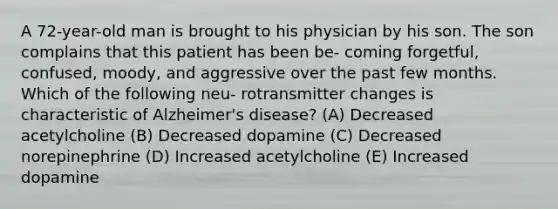 A 72-year-old man is brought to his physician by his son. The son complains that this patient has been be- coming forgetful, confused, moody, and aggressive over the past few months. Which of the following neu- rotransmitter changes is characteristic of Alzheimer's disease? (A) Decreased acetylcholine (B) Decreased dopamine (C) Decreased norepinephrine (D) Increased acetylcholine (E) Increased dopamine