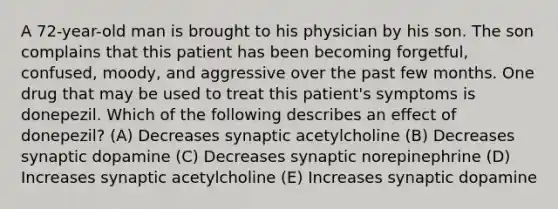 A 72-year-old man is brought to his physician by his son. The son complains that this patient has been becoming forgetful, confused, moody, and aggressive over the past few months. One drug that may be used to treat this patient's symptoms is donepezil. Which of the following describes an effect of donepezil? (A) Decreases synaptic acetylcholine (B) Decreases synaptic dopamine (C) Decreases synaptic norepinephrine (D) Increases synaptic acetylcholine (E) Increases synaptic dopamine