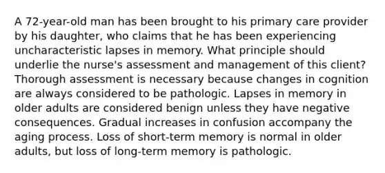 A 72-year-old man has been brought to his primary care provider by his daughter, who claims that he has been experiencing uncharacteristic lapses in memory. What principle should underlie the nurse's assessment and management of this client? Thorough assessment is necessary because changes in cognition are always considered to be pathologic. Lapses in memory in older adults are considered benign unless they have negative consequences. Gradual increases in confusion accompany the aging process. Loss of short-term memory is normal in older adults, but loss of long-term memory is pathologic.