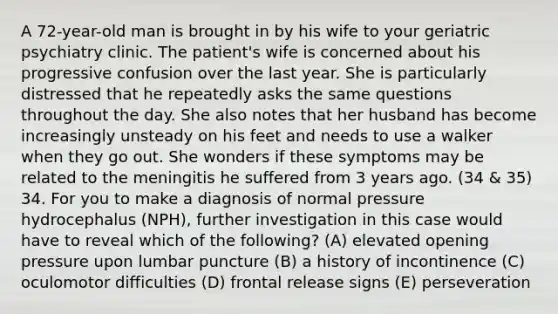 A 72-year-old man is brought in by his wife to your geriatric psychiatry clinic. The patient's wife is concerned about his progressive confusion over the last year. She is particularly distressed that he repeatedly asks the same questions throughout the day. She also notes that her husband has become increasingly unsteady on his feet and needs to use a walker when they go out. She wonders if these symptoms may be related to the meningitis he suffered from 3 years ago. (34 & 35) 34. For you to make a diagnosis of normal pressure hydrocephalus (NPH), further investigation in this case would have to reveal which of the following? (A) elevated opening pressure upon lumbar puncture (B) a history of incontinence (C) oculomotor difficulties (D) frontal release signs (E) perseveration