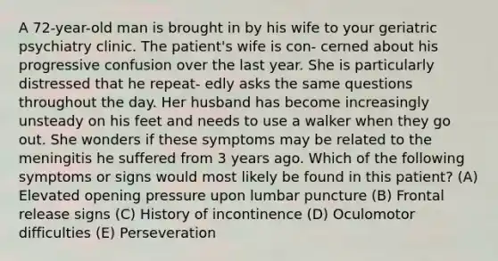 A 72-year-old man is brought in by his wife to your geriatric psychiatry clinic. The patient's wife is con- cerned about his progressive confusion over the last year. She is particularly distressed that he repeat- edly asks the same questions throughout the day. Her husband has become increasingly unsteady on his feet and needs to use a walker when they go out. She wonders if these symptoms may be related to the meningitis he suffered from 3 years ago. Which of the following symptoms or signs would most likely be found in this patient? (A) Elevated opening pressure upon lumbar puncture (B) Frontal release signs (C) History of incontinence (D) Oculomotor difficulties (E) Perseveration