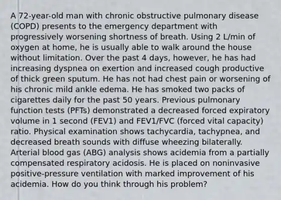 A 72-year-old man with chronic obstructive pulmonary disease (COPD) presents to the emergency department with progressively worsening shortness of breath. Using 2 L/min of oxygen at home, he is usually able to walk around the house without limitation. Over the past 4 days, however, he has had increasing dyspnea on exertion and increased cough productive of thick green sputum. He has not had chest pain or worsening of his chronic mild ankle edema. He has smoked two packs of cigarettes daily for the past 50 years. Previous pulmonary function tests (PFTs) demonstrated a decreased forced expiratory volume in 1 second (FEV1) and FEV1/FVC (forced vital capacity) ratio. Physical examination shows tachycardia, tachypnea, and decreased breath sounds with diffuse wheezing bilaterally. Arterial blood gas (ABG) analysis shows acidemia from a partially compensated respiratory acidosis. He is placed on noninvasive positive-pressure ventilation with marked improvement of his acidemia. How do you think through his problem?