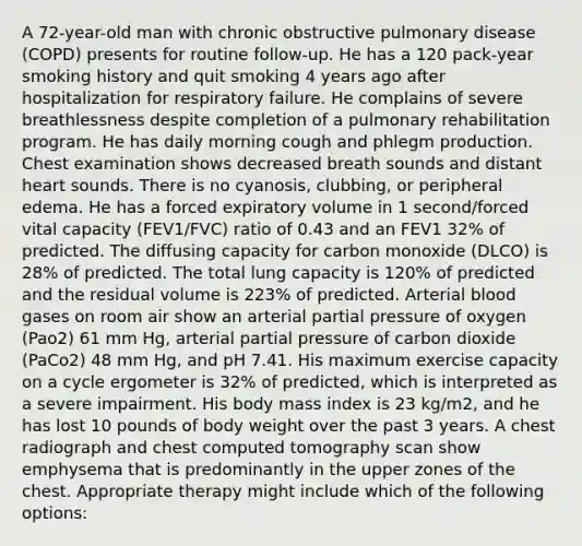 A 72-year-old man with chronic obstructive pulmonary disease (COPD) presents for routine follow-up. He has a 120 pack-year smoking history and quit smoking 4 years ago after hospitalization for respiratory failure. He complains of severe breathlessness despite completion of a pulmonary rehabilitation program. He has daily morning cough and phlegm production. Chest examination shows decreased breath sounds and distant heart sounds. There is no cyanosis, clubbing, or peripheral edema. He has a forced expiratory volume in 1 second/forced vital capacity (FEV1/FVC) ratio of 0.43 and an FEV1 32% of predicted. The diffusing capacity for carbon monoxide (DLCO) is 28% of predicted. The total lung capacity is 120% of predicted and the residual volume is 223% of predicted. Arterial blood gases on room air show an arterial partial pressure of oxygen (Pao2) 61 mm Hg, arterial partial pressure of carbon dioxide (PaCo2) 48 mm Hg, and pH 7.41. His maximum exercise capacity on a cycle ergometer is 32% of predicted, which is interpreted as a severe impairment. His body mass index is 23 kg/m2, and he has lost 10 pounds of body weight over the past 3 years. A chest radiograph and chest computed tomography scan show emphysema that is predominantly in the upper zones of the chest. Appropriate therapy might include which of the following options: