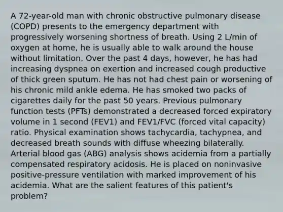 A 72-year-old man with chronic obstructive pulmonary disease (COPD) presents to the emergency department with progressively worsening shortness of breath. Using 2 L/min of oxygen at home, he is usually able to walk around the house without limitation. Over the past 4 days, however, he has had increasing dyspnea on exertion and increased cough productive of thick green sputum. He has not had chest pain or worsening of his chronic mild ankle edema. He has smoked two packs of cigarettes daily for the past 50 years. Previous pulmonary function tests (PFTs) demonstrated a decreased forced expiratory volume in 1 second (FEV1) and FEV1/FVC (forced vital capacity) ratio. Physical examination shows tachycardia, tachypnea, and decreased breath sounds with diffuse wheezing bilaterally. Arterial blood gas (ABG) analysis shows acidemia from a partially compensated respiratory acidosis. He is placed on noninvasive positive-pressure ventilation with marked improvement of his acidemia. What are the salient features of this patient's problem?