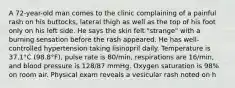 A 72-year-old man comes to the clinic complaining of a painful rash on his buttocks, lateral thigh as well as the top of his foot only on his left side. He says the skin felt "strange" with a burning sensation before the rash appeared. He has well-controlled hypertension taking lisinopril daily. Temperature is 37.1°C (98.8°F), pulse rate is 80/min, respirations are 16/min, and blood pressure is 128/87 mmHg. Oxygen saturation is 98% on room air. Physical exam reveals a vesicular rash noted on h