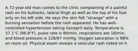 A 72-year-old man comes to the clinic complaining of a painful rash on his buttocks, lateral thigh as well as the top of his foot only on his left side. He says the skin felt "strange" with a burning sensation before the rash appeared. He has well-controlled hypertension taking lisinopril daily. Temperature is 37.1°C (98.8°F), pulse rate is 80/min, respirations are 16/min, and <a href='https://www.questionai.com/knowledge/kD0HacyPBr-blood-pressure' class='anchor-knowledge'>blood pressure</a> is 128/87 mmHg. Oxygen saturation is 98% on room air. Physical exam reveals a vesicular rash noted on h