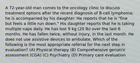 A 72-year-old man comes to the oncology clinic to discuss treatment options after the recent diagnosis of B-cell lymphoma; he is accompanied by his daughter. He reports that he is "fine but feels a little run down." His daughter reports that he is taking multiple naps daily. He has lost 9 kg (20 lb) over the last 6 months. He has fallen twice, without injury, in the last month. He does not use assistive devices to ambulate. Which of the following is the most appropriate referral for the next step in evaluation? (A) Physical therapy (B) Comprehensive geriatric assessment (CGA) (C) Psychiatry (D) Primary care evaluation