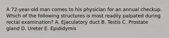 A 72-year-old man comes to his physician for an annual checkup. Which of the following structures is most readily palpated during rectal examination? A. Ejaculatory duct B. Testis C. Prostate gland D. Ureter E. Epididymis