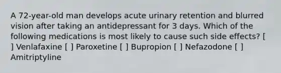 A 72-year-old man develops acute urinary retention and blurred vision after taking an antidepressant for 3 days. Which of the following medications is most likely to cause such side effects? [ ] Venlafaxine [ ] Paroxetine [ ] Bupropion [ ] Nefazodone [ ] Amitriptyline