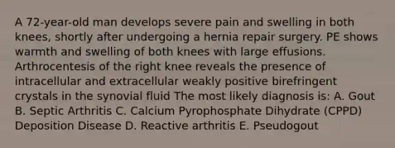 A 72-year-old man develops severe pain and swelling in both knees, shortly after undergoing a hernia repair surgery. PE shows warmth and swelling of both knees with large effusions. Arthrocentesis of the right knee reveals the presence of intracellular and extracellular weakly positive birefringent crystals in the synovial fluid The most likely diagnosis is: A. Gout B. Septic Arthritis C. Calcium Pyrophosphate Dihydrate (CPPD) Deposition Disease D. Reactive arthritis E. Pseudogout