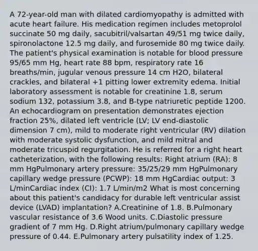 A 72-year-old man with dilated cardiomyopathy is admitted with acute heart failure. His medication regimen includes metoprolol succinate 50 mg daily, sacubitril/valsartan 49/51 mg twice daily, spironolactone 12.5 mg daily, and furosemide 80 mg twice daily. The patient's physical examination is notable for blood pressure 95/65 mm Hg, heart rate 88 bpm, respiratory rate 16 breaths/min, jugular venous pressure 14 cm H2O, bilateral crackles, and bilateral +1 pitting lower extremity edema. Initial laboratory assessment is notable for creatinine 1.8, serum sodium 132, potassium 3.8, and B-type natriuretic peptide 1200. An echocardiogram on presentation demonstrates ejection fraction 25%, dilated left ventricle (LV; LV end-diastolic dimension 7 cm), mild to moderate right ventricular (RV) dilation with moderate systolic dysfunction, and mild mitral and moderate tricuspid regurgitation. He is referred for a right heart catheterization, with the following results: Right atrium (RA): 8 mm HgPulmonary artery pressure: 35/25/29 mm HgPulmonary capillary wedge pressure (PCWP): 18 mm HgCardiac output: 3 L/minCardiac index (CI): 1.7 L/min/m2 What is most concerning about this patient's candidacy for durable left ventricular assist device (LVAD) implantation? A.Creatinine of 1.8. B.Pulmonary vascular resistance of 3.6 Wood units. C.Diastolic pressure gradient of 7 mm Hg. D.Right atrium/pulmonary capillary wedge pressure of 0.44. E.Pulmonary artery pulsatility index of 1.25.