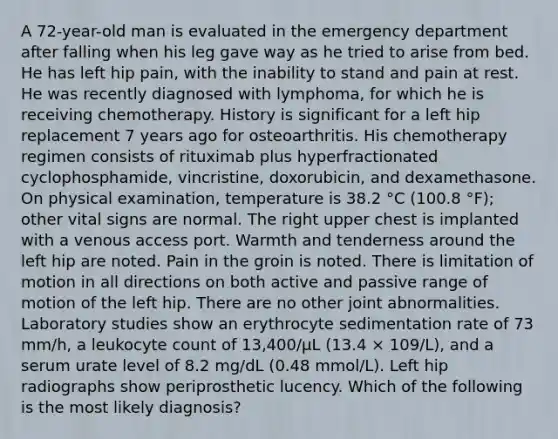 A 72-year-old man is evaluated in the emergency department after falling when his leg gave way as he tried to arise from bed. He has left hip pain, with the inability to stand and pain at rest. He was recently diagnosed with lymphoma, for which he is receiving chemotherapy. History is significant for a left hip replacement 7 years ago for osteoarthritis. His chemotherapy regimen consists of rituximab plus hyperfractionated cyclophosphamide, vincristine, doxorubicin, and dexamethasone. On physical examination, temperature is 38.2 °C (100.8 °F); other vital signs are normal. The right upper chest is implanted with a venous access port. Warmth and tenderness around the left hip are noted. Pain in the groin is noted. There is limitation of motion in all directions on both active and passive range of motion of the left hip. There are no other joint abnormalities. Laboratory studies show an erythrocyte sedimentation rate of 73 mm/h, a leukocyte count of 13,400/µL (13.4 × 109/L), and a serum urate level of 8.2 mg/dL (0.48 mmol/L). Left hip radiographs show periprosthetic lucency. Which of the following is the most likely diagnosis?