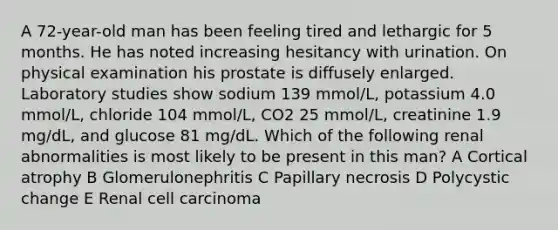 A 72-year-old man has been feeling tired and lethargic for 5 months. He has noted increasing hesitancy with urination. On physical examination his prostate is diffusely enlarged. Laboratory studies show sodium 139 mmol/L, potassium 4.0 mmol/L, chloride 104 mmol/L, CO2 25 mmol/L, creatinine 1.9 mg/dL, and glucose 81 mg/dL. Which of the following renal abnormalities is most likely to be present in this man? A Cortical atrophy B Glomerulonephritis C Papillary necrosis D Polycystic change E Renal cell carcinoma