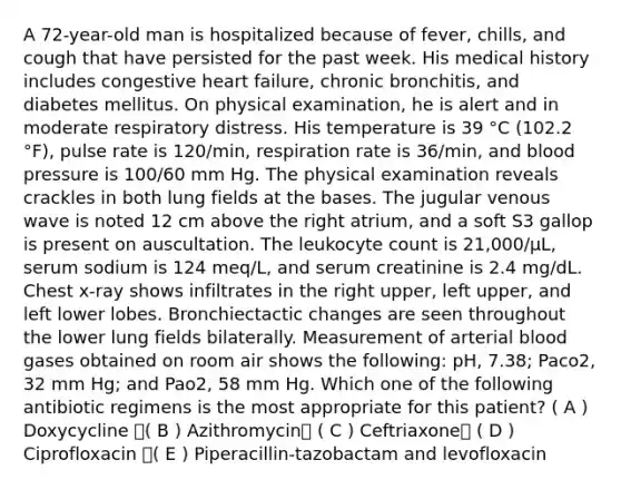 A 72-year-old man is hospitalized because of fever, chills, and cough that have persisted for the past week. His medical history includes congestive heart failure, chronic bronchitis, and diabetes mellitus. On physical examination, he is alert and in moderate respiratory distress. His temperature is 39 °C (102.2 °F), pulse rate is 120/min, respiration rate is 36/min, and blood pressure is 100/60 mm Hg. The physical examination reveals crackles in both lung fields at the bases. The jugular venous wave is noted 12 cm above the right atrium, and a soft S3 gallop is present on auscultation. The leukocyte count is 21,000/μL, serum sodium is 124 meq/L, and serum creatinine is 2.4 mg/dL. Chest x-ray shows infiltrates in the right upper, left upper, and left lower lobes. Bronchiectactic changes are seen throughout the lower lung fields bilaterally. Measurement of arterial blood gases obtained on room air shows the following: pH, 7.38; Paco2, 32 mm Hg; and Pao2, 58 mm Hg. Which one of the following antibiotic regimens is the most appropriate for this patient? ( A ) Doxycycline ( B ) Azithromycin ( C ) Ceftriaxone ( D ) Ciprofloxacin ( E ) Piperacillin-tazobactam and levofloxacin