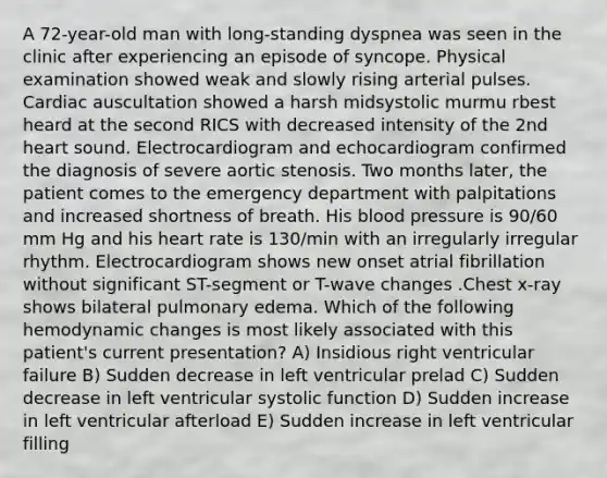 A 72-year-old man with long-standing dyspnea was seen in the clinic after experiencing an episode of syncope. Physical examination showed weak and slowly rising arterial pulses. Cardiac auscultation showed a harsh midsystolic murmu rbest heard at the second RICS with decreased intensity of the 2nd heart sound. Electrocardiogram and echocardiogram confirmed the diagnosis of severe aortic stenosis. Two months later, the patient comes to the emergency department with palpitations and increased shortness of breath. His blood pressure is 90/60 mm Hg and his heart rate is 130/min with an irregularly irregular rhythm. Electrocardiogram shows new onset atrial fibrillation without significant ST-segment or T-wave changes .Chest x-ray shows bilateral pulmonary edema. Which of the following hemodynamic changes is most likely associated with this patient's current presentation? A) Insidious right ventricular failure B) Sudden decrease in left ventricular prelad C) Sudden decrease in left ventricular systolic function D) Sudden increase in left ventricular afterload E) Sudden increase in left ventricular filling