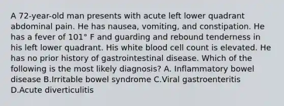 A 72-year-old man presents with acute left lower quadrant abdominal pain. He has nausea, vomiting, and constipation. He has a fever of 101° F and guarding and rebound tenderness in his left lower quadrant. His white blood cell count is elevated. He has no prior history of gastrointestinal disease. Which of the following is the most likely diagnosis? A. Inflammatory bowel disease B.Irritable bowel syndrome C.Viral gastroenteritis D.Acute diverticulitis