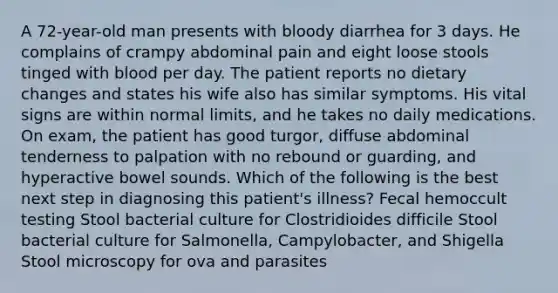 A 72-year-old man presents with bloody diarrhea for 3 days. He complains of crampy abdominal pain and eight loose stools tinged with blood per day. The patient reports no dietary changes and states his wife also has similar symptoms. His vital signs are within normal limits, and he takes no daily medications. On exam, the patient has good turgor, diffuse abdominal tenderness to palpation with no rebound or guarding, and hyperactive bowel sounds. Which of the following is the best next step in diagnosing this patient's illness? Fecal hemoccult testing Stool bacterial culture for Clostridioides difficile Stool bacterial culture for Salmonella, Campylobacter, and Shigella Stool microscopy for ova and parasites