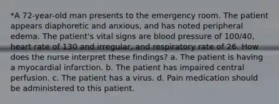 *A 72-year-old man presents to the emergency room. The patient appears diaphoretic and anxious, and has noted peripheral edema. The patient's vital signs are blood pressure of 100/40, heart rate of 130 and irregular, and respiratory rate of 26. How does the nurse interpret these findings? a. The patient is having a myocardial infarction. b. The patient has impaired central perfusion. c. The patient has a virus. d. Pain medication should be administered to this patient.