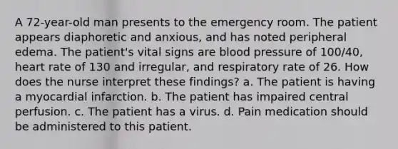 A 72-year-old man presents to the emergency room. The patient appears diaphoretic and anxious, and has noted peripheral edema. The patient's vital signs are blood pressure of 100/40, heart rate of 130 and irregular, and respiratory rate of 26. How does the nurse interpret these findings? a. The patient is having a myocardial infarction. b. The patient has impaired central perfusion. c. The patient has a virus. d. Pain medication should be administered to this patient.