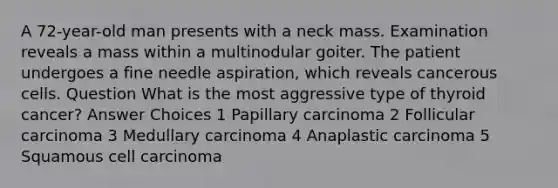 A 72-year-old man presents with a neck mass. Examination reveals a mass within a multinodular goiter. The patient undergoes a fine needle aspiration, which reveals cancerous cells. Question What is the most aggressive type of thyroid cancer? Answer Choices 1 Papillary carcinoma 2 Follicular carcinoma 3 Medullary carcinoma 4 Anaplastic carcinoma 5 Squamous cell carcinoma