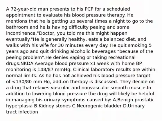 A 72-year-old man presents to his PCP for a scheduled appointment to evaluate his blood pressure therapy. He mentions that he is getting up several times a night to go to the bathroom and he is having difficulty peeing and some incontinence."Doctor, you told me this might happen eventually."He is generally healthy, eats a balanced diet, and walks with his wife for 30 minutes every day. He quit smoking 5 years ago and quit drinking alcoholic beverages "because of the peeing problem".He denies vaping or taking recreational drugs.NKDA.Average blood pressure x1 week with home BP monitoring is 148/87 mmHg. Clinical laboratory results are within normal limits. As he has not achieved his blood pressure target of <130/80 mm Hg, add-on therapy is discussed. They decide on a drug that relaxes vascular and nonvascular smooth muscle.In addition to lowering blood pressure the drug will likely be helpful in managing his urinary symptoms caused by: A.Benign prostatic hyperplasia B.Kidney stones C.Neurogenic bladder D.Urinary tract infection