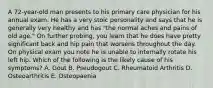 A 72-year-old man presents to his primary care physician for his annual exam. He has a very stoic personality and says that he is generally very healthy and has "the normal aches and pains of old age." On further probing, you learn that he does have pretty significant back and hip pain that worsens throughout the day. On physical exam you note he is unable to internally rotate his left hip. Which of the following is the likely cause of his symptoms? A. Gout B. Pseudogout C. Rheumatoid Arthritis D. Osteoarthritis E. Osteopaenia