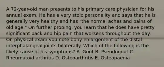 A 72-year-old man presents to his primary care physician for his annual exam. He has a very stoic personality and says that he is generally very healthy and has "the normal aches and pains of old age." On further probing, you learn that he does have pretty significant back and hip pain that worsens throughout the day. On physical exam you note bony enlargement of the distal interphalangeal joints bilaterally. Which of the following is the likely cause of his symptoms? A. Gout B. Pseudogout C. Rheumatoid arthritis D. Osteoarthritis E. Osteopaenia