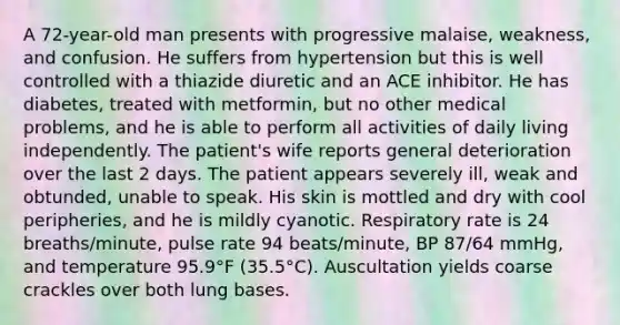 A 72-year-old man presents with progressive malaise, weakness, and confusion. He suffers from hypertension but this is well controlled with a thiazide diuretic and an ACE inhibitor. He has diabetes, treated with metformin, but no other medical problems, and he is able to perform all activities of daily living independently. The patient's wife reports general deterioration over the last 2 days. The patient appears severely ill, weak and obtunded, unable to speak. His skin is mottled and dry with cool peripheries, and he is mildly cyanotic. Respiratory rate is 24 breaths/minute, pulse rate 94 beats/minute, BP 87/64 mmHg, and temperature 95.9°F (35.5°C). Auscultation yields coarse crackles over both lung bases.