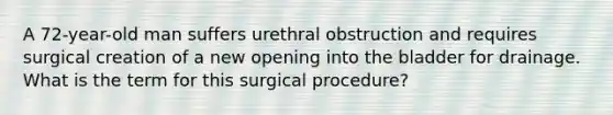 A 72-year-old man suffers urethral obstruction and requires surgical creation of a new opening into the bladder for drainage. What is the term for this surgical procedure?