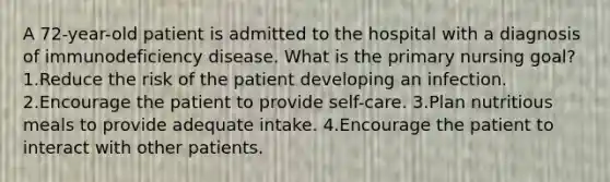 A 72-year-old patient is admitted to the hospital with a diagnosis of immunodeficiency disease. What is the primary nursing goal? 1.Reduce the risk of the patient developing an infection. 2.Encourage the patient to provide self-care. 3.Plan nutritious meals to provide adequate intake. 4.Encourage the patient to interact with other patients.