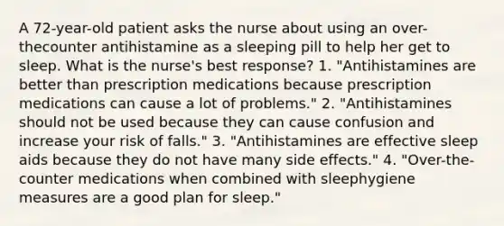 A 72-year-old patient asks the nurse about using an over-thecounter antihistamine as a sleeping pill to help her get to sleep. What is the nurse's best response? 1. "Antihistamines are better than prescription medications because prescription medications can cause a lot of problems." 2. "Antihistamines should not be used because they can cause confusion and increase your risk of falls." 3. "Antihistamines are effective sleep aids because they do not have many side effects." 4. "Over-the-counter medications when combined with sleephygiene measures are a good plan for sleep."